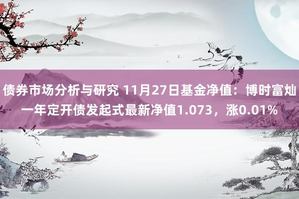 债券市场分析与研究 11月27日基金净值：博时富灿一年定开债发起式最新净值1.073，涨0.01%