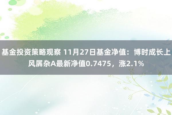 基金投资策略观察 11月27日基金净值：博时成长上风羼杂A最新净值0.7475，涨2.1%